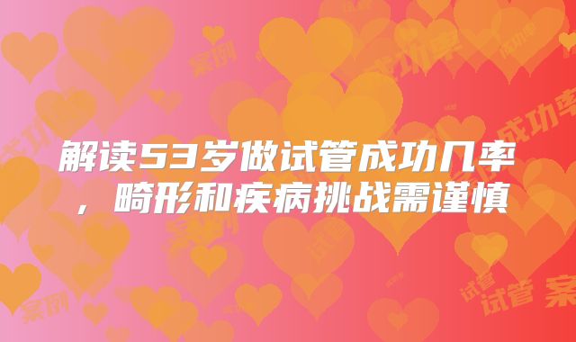解读53岁做试管成功几率，畸形和疾病挑战需谨慎