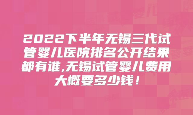 2022下半年无锡三代试管婴儿医院排名公开结果都有谁,无锡试管婴儿费用大概要多少钱！