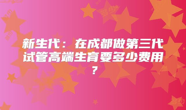 新生代:在成都做第三代试管高端生育要多少费用?