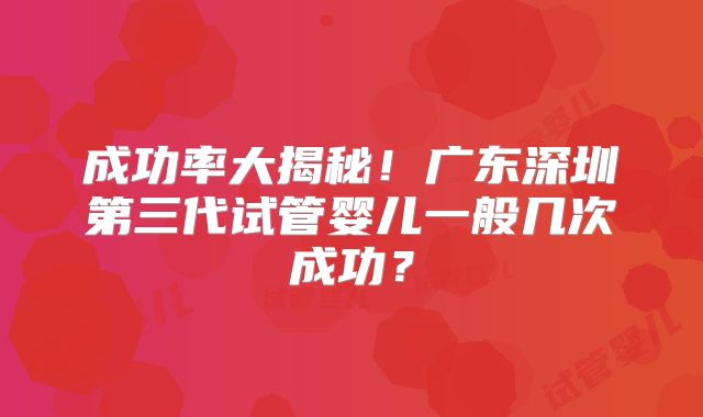 成功率大揭秘！广东深圳第三代试管婴儿一般几次成功？