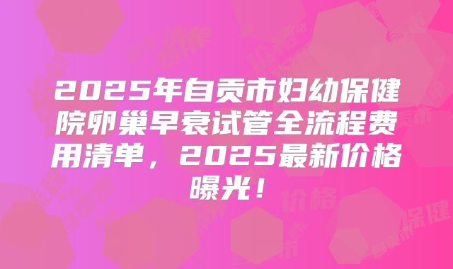 2025年自贡市妇幼保健院卵巢早衰试管全流程费用清单，2025最新价格曝光！