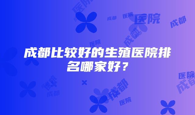 成都比较好的生殖医院排名哪家好？