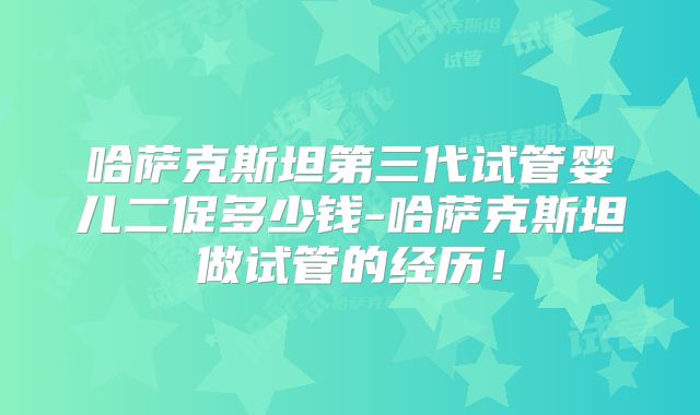 哈萨克斯坦第三代试管婴儿二促多少钱-哈萨克斯坦做试管的经历！