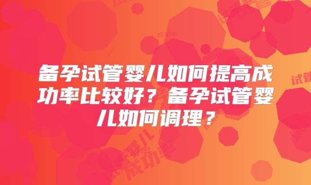 备孕试管婴儿如何提高成功率比较好?备孕试管婴儿如何调理?