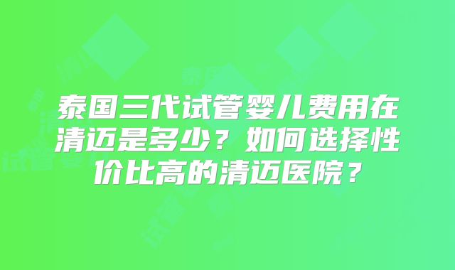泰国三代试管婴儿费用在清迈是多少？如何选择性价比高的清迈医院？