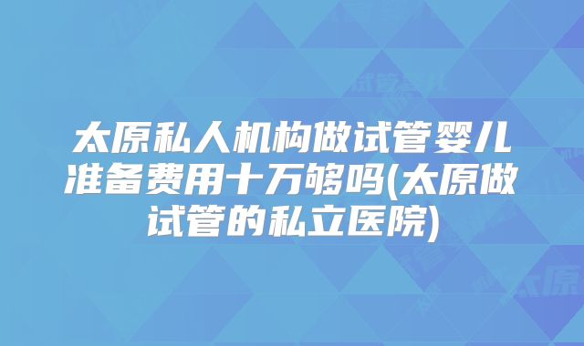 太原私人机构做试管婴儿准备费用十万够吗(太原做试管的私立医院)