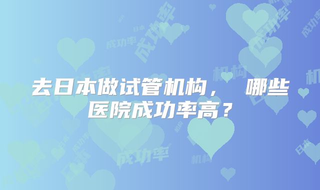 去日本做试管机构， 哪些医院成功率高？