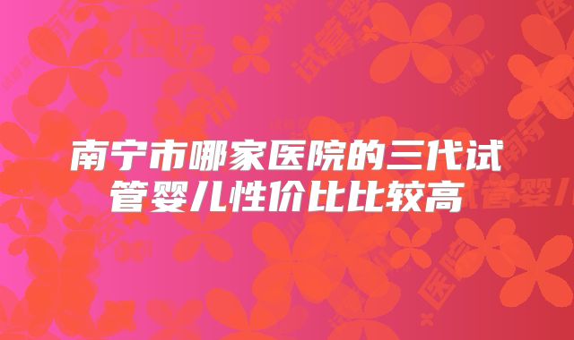 南宁市哪家医院的三代试管婴儿性价比比较高
