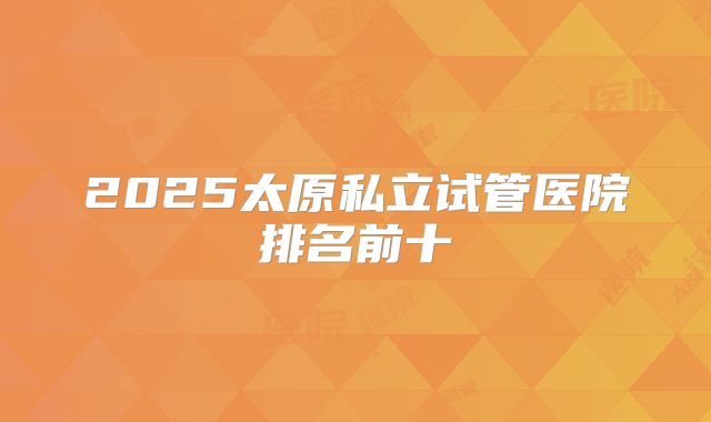 2025太原私立试管医院排名前十