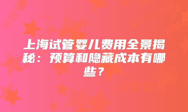 上海试管婴儿费用全景揭秘:预算和隐藏成本有哪些?
