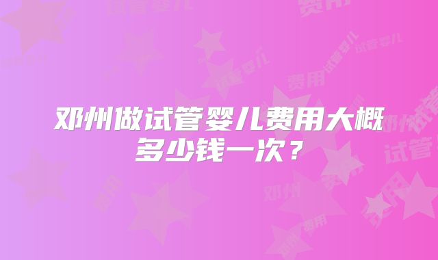 邓州做试管婴儿费用大概多少钱一次？