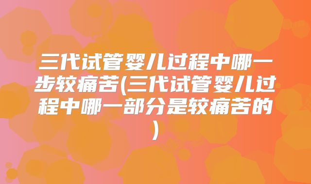 三代试管婴儿过程中哪一步较痛苦(三代试管婴儿过程中哪一部分是较痛苦的)