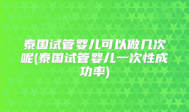 泰国试管婴儿可以做几次呢(泰国试管婴儿一次性成功率)