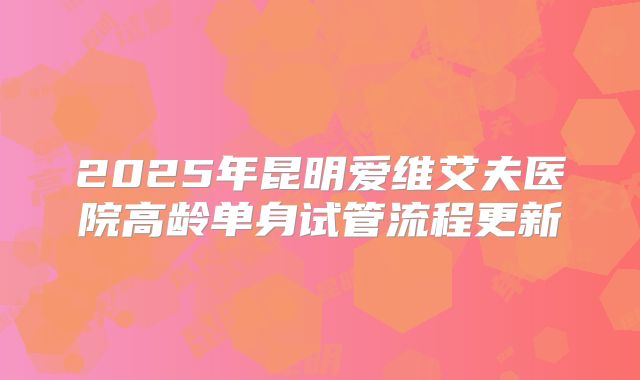 2025年昆明爱维艾夫医院高龄单身试管流程更新