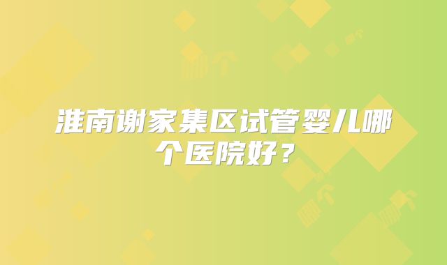 淮南谢家集区试管婴儿哪个医院好？