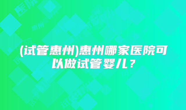 (试管惠州)惠州哪家医院可以做试管婴儿?