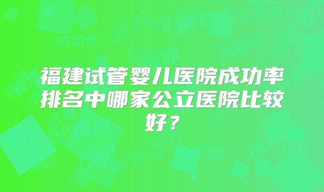 福建试管婴儿医院成功率排名中哪家公立医院比较好？