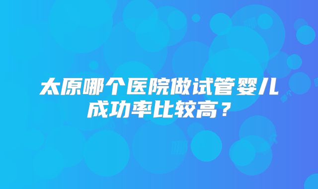 太原哪个医院做试管婴儿成功率比较高？