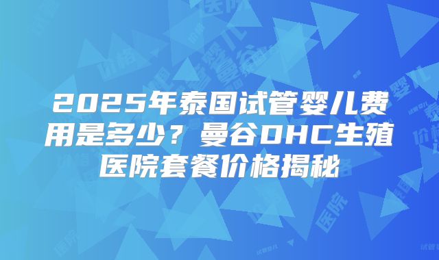 2025年泰国试管婴儿费用是多少?曼谷DHC生殖医院套餐价格揭秘