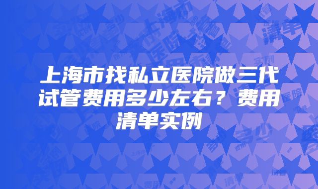 上海市找私立医院做三代试管费用多少左右?费用清单实例