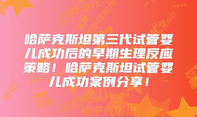 哈萨克斯坦第三代试管婴儿成功后的早期生理反应策略！哈萨克斯坦试管婴儿成功案例分享！