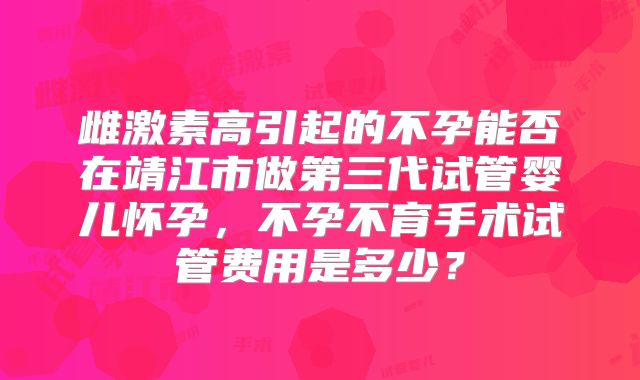 雌激素高引起的不孕能否在靖江市做第三代试管婴儿怀孕,不孕不育手术试管费用是多少?