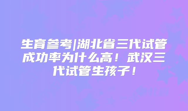 生育参考|湖北省三代试管成功率为什么高！武汉三代试管生孩子！