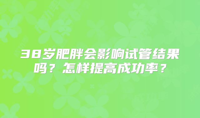 38岁肥胖会影响试管结果吗？怎样提高成功率？