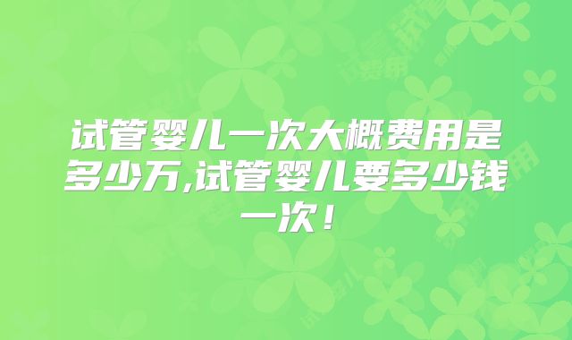 试管婴儿一次大概费用是多少万,试管婴儿要多少钱一次！
