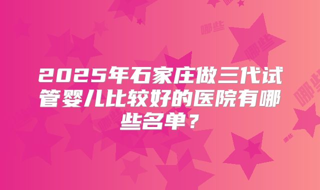 2025年石家庄做三代试管婴儿比较好的医院有哪些名单?