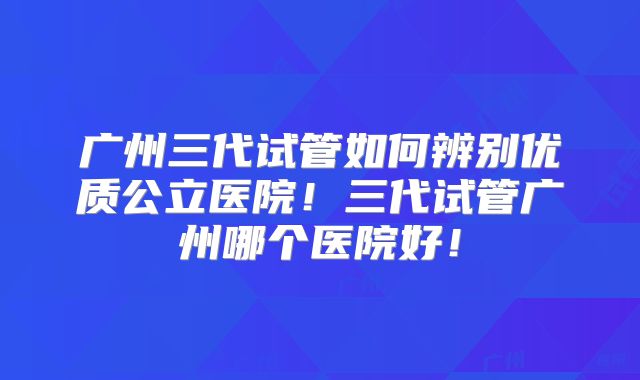 广州三代试管如何辨别优质公立医院！三代试管广州哪个医院好！