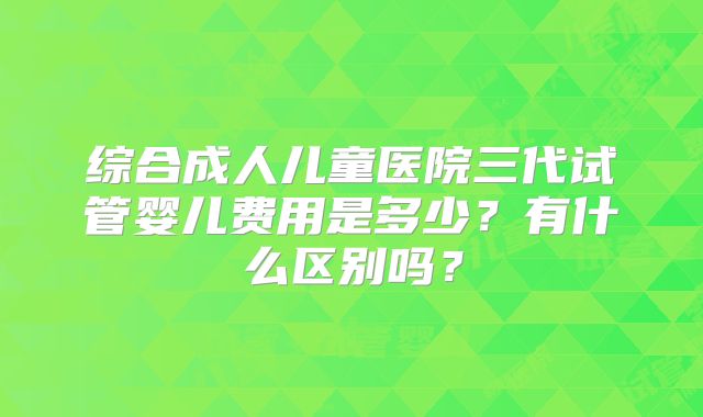 综合成人儿童医院三代试管婴儿费用是多少？有什么区别吗？
