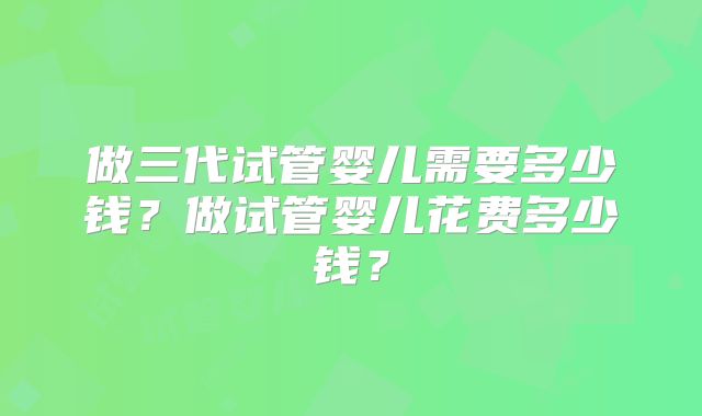 做三代试管婴儿需要多少钱？做试管婴儿花费多少钱？
