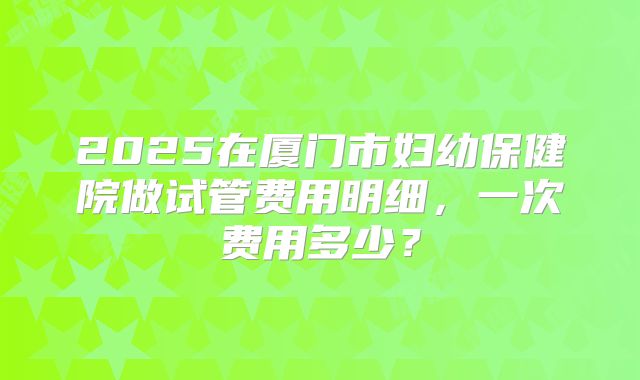 2025在厦门市妇幼保健院做试管费用明细，一次费用多少？