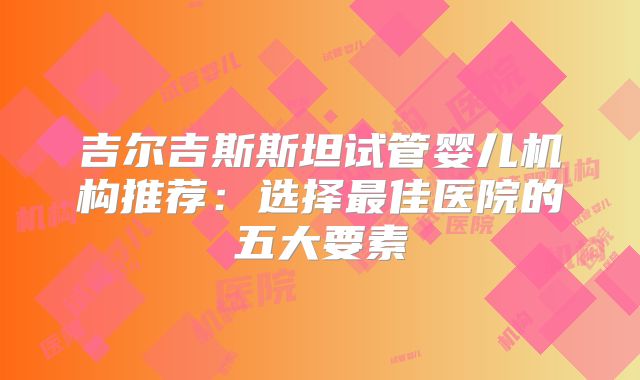 吉尔吉斯斯坦试管婴儿机构推荐：选择最佳医院的五大要素