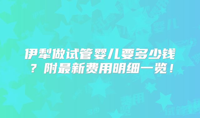 伊犁做试管婴儿要多少钱？附最新费用明细一览！