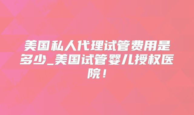 美国私人代理试管费用是多少_美国试管婴儿授权医院！