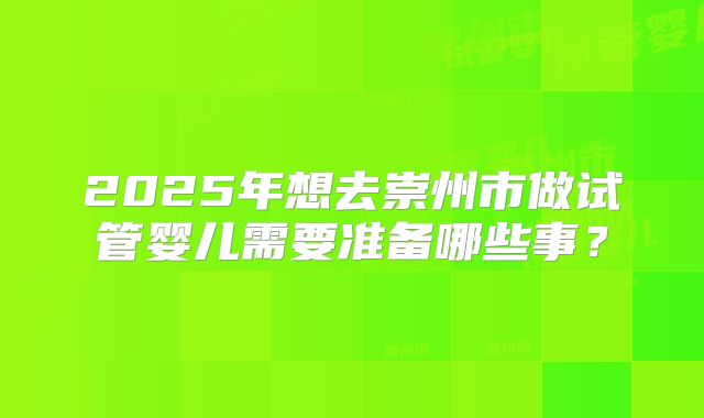 2025年想去崇州市做试管婴儿需要准备哪些事？