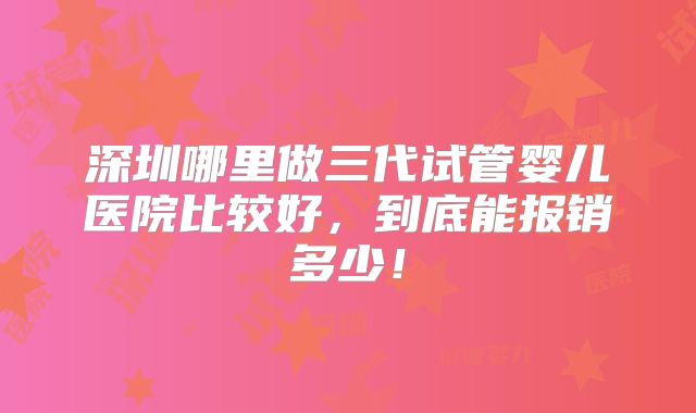 深圳哪里做三代试管婴儿医院比较好，到底能报销多少！