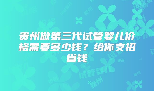 贵州做第三代试管婴儿价格需要多少钱？给你支招省钱