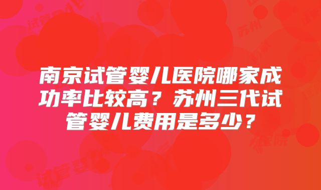 南京试管婴儿医院哪家成功率比较高？苏州三代试管婴儿费用是多少？