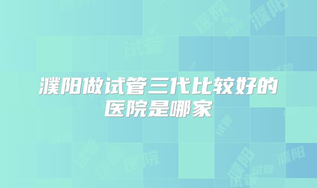 濮阳做试管三代比较好的医院是哪家