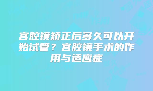 宫腔镜矫正后多久可以开始试管？宫腔镜手术的作用与适应症