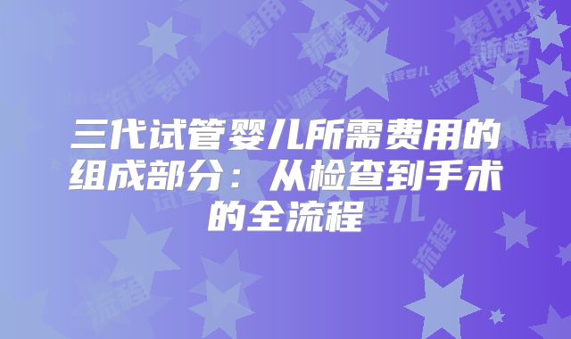 三代试管婴儿所需费用的组成部分：从检查到手术的全流程