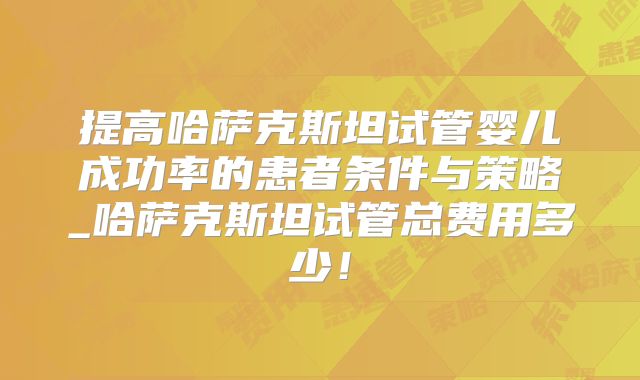 提高哈萨克斯坦试管婴儿成功率的患者条件与策略_哈萨克斯坦试管总费用多少！