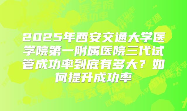 2025年西安交通大学医学院第一附属医院三代试管成功率到底有多大？如何提升成功率