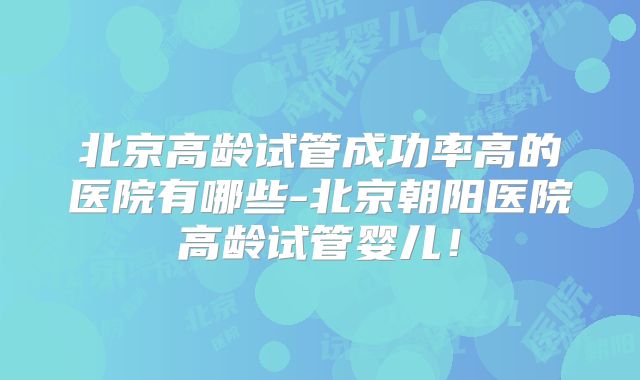 北京高龄试管成功率高的医院有哪些-北京朝阳医院高龄试管婴儿！