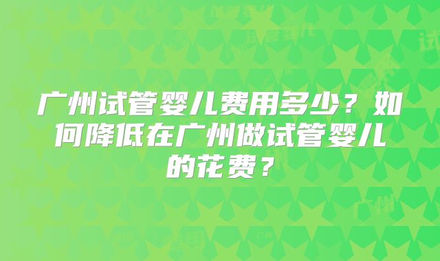广州试管婴儿费用多少？如何降低在广州做试管婴儿的花费？