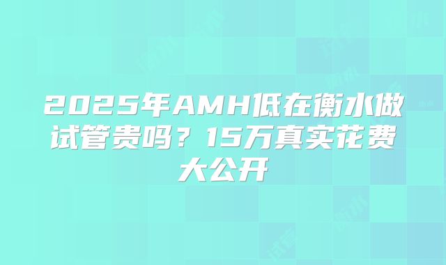 2025年AMH低在衡水做试管贵吗？15万真实花费大公开