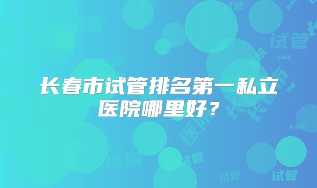 长春市试管排名第一私立医院哪里好？